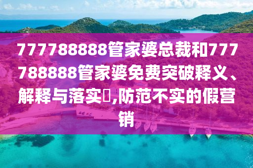 777788888管家婆总裁和777788888管家婆免费突破释义、解释与落实​,防范不实的假营销