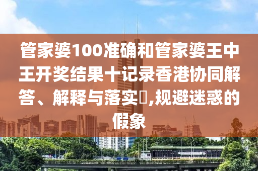 管家婆100准确和管家婆王中王开奖结果十记录香港协同解答、解释与落实​,规避迷惑的假象