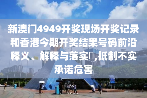 新澳门4949开奖现场开奖记录和香港今期开奖结果号码前沿释义、解释与落实​,抵制不实承诺危害