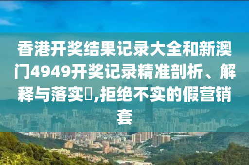 香港开奖结果记录大全和新澳门4949开奖记录精准剖析、解释与落实​,拒绝不实的假营销套