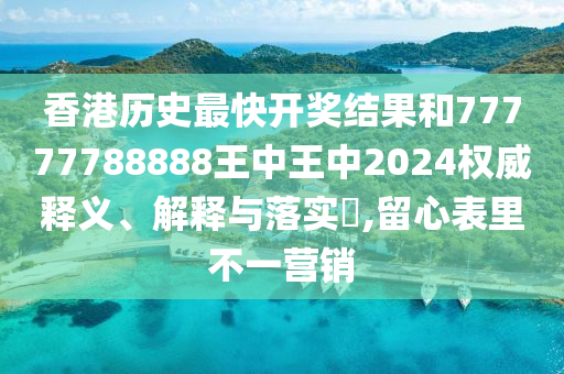 香港历史最快开奖结果和77777788888王中王中2024权威释义、解释与落实​,留心表里不一营销