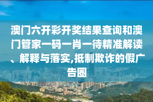 澳门六开彩开奖结果查询和澳门管家一码一肖一待精准解读、解释与落实,抵制欺诈的假广告圈