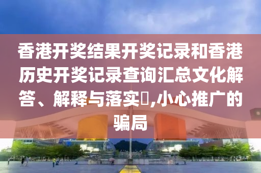香港开奖结果开奖记录和香港历史开奖记录查询汇总文化解答、解释与落实​,小心推广的骗局