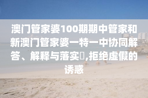 澳门管家婆100期期中管家和新澳门管家婆一特一中协同解答、解释与落实​,拒绝虚假的诱惑