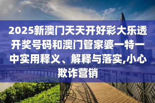 2025新澳门天天开好彩大乐透开奖号码和澳门管家婆一特一中实用释义、解释与落实,小心欺诈营销