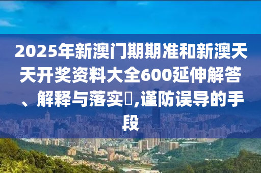 2025年新澳门期期准和新澳天天开奖资料大全600延伸解答、解释与落实​,谨防误导的手段