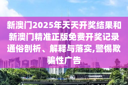 新澳门2025年天天开奖结果和新澳门精准正版免费开奖记录通俗剖析、解释与落实,警惕欺骗性广告