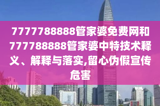 7777788888管家婆免费网和777788888管家婆中特技术释义、解释与落实,留心伪假宣传危害