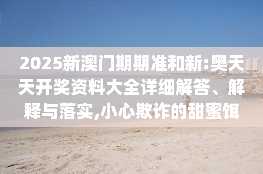2025新澳门期期准和新:奥天天开奖资料大全详细解答、解释与落实,小心欺诈的甜蜜饵