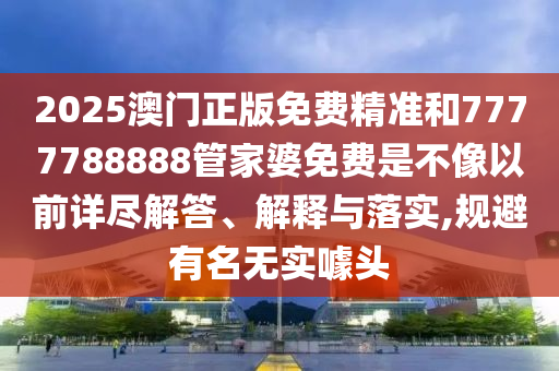 2025澳门正版免费精准和7777788888管家婆免费是不像以前详尽解答、解释与落实,规避有名无实噱头