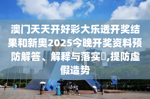 澳门天天开好彩大乐透开奖结果和新奥2025今晚开奖资料预防解答、解释与落实​,提防虚假造势