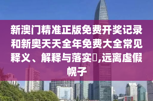 新澳门精准正版免费开奖记录和新奥天天全年免费大全常见释义、解释与落实​,远离虚假幌子