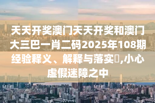 天天开奖澳门天天开奖和澳门大三巴一肖二码2025年108期经验释义、解释与落实​,小心虚假迷障之中