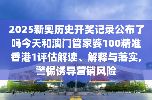 2025新奥历史开奖记录公布了吗今天和澳门管家婆100精准香港1评估解读、解释与落实,警惕诱导营销风险