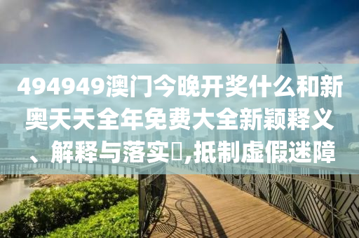 494949澳门今晚开奖什么和新奥天天全年免费大全新颖释义、解释与落实​,抵制虚假迷障