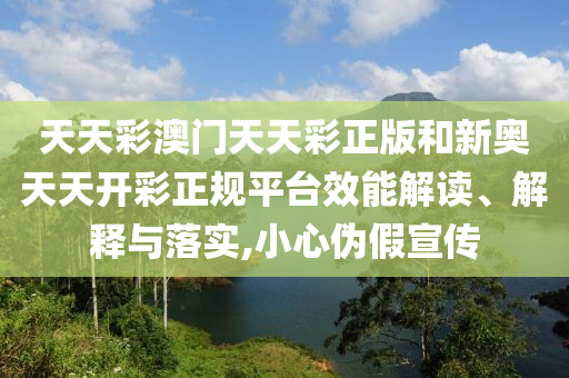 天天彩澳门天天彩正版和新奥天天开彩正规平台效能解读、解释与落实,小心伪假宣传