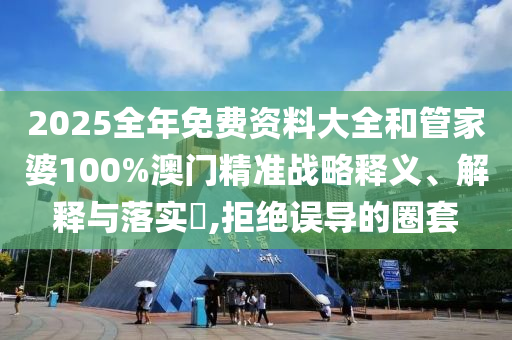 2025全年免费资料大全和管家婆100%澳门精准战略释义、解释与落实​,拒绝误导的圈套