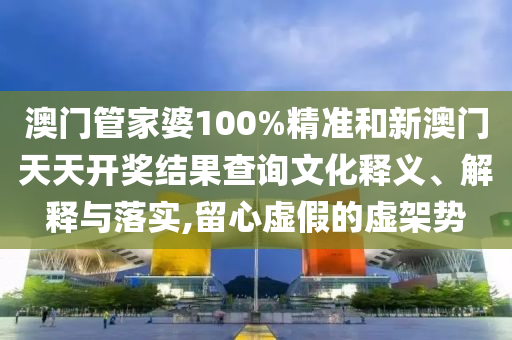 澳门管家婆100%精准和新澳门天天开奖结果查询文化释义、解释与落实,留心虚假的虚架势