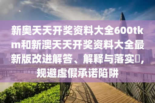 新奥天天开奖资料大全600tkm和新澳天天开奖资料大全最新版改进解答、解释与落实​,规避虚假承诺陷阱