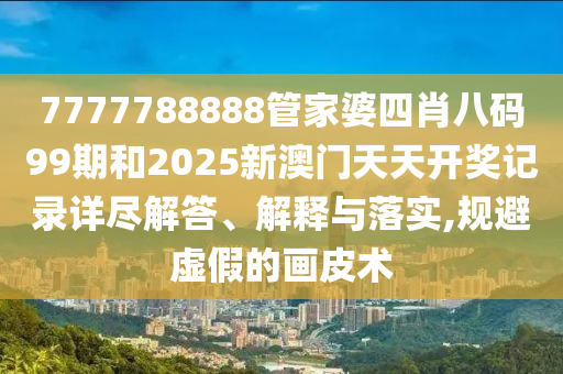 7777788888管家婆四肖八码99期和2025新澳门天天开奖记录详尽解答、解释与落实,规避虚假的画皮术