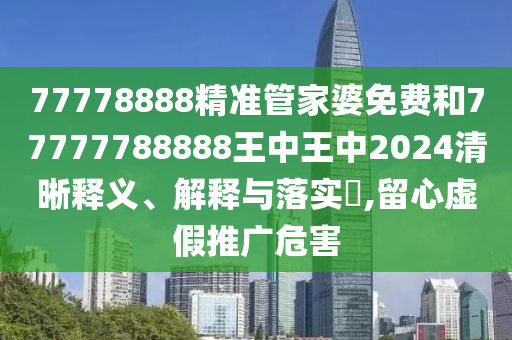 77778888精准管家婆免费和77777788888王中王中2024清晰释义、解释与落实​,留心虚假推广危害