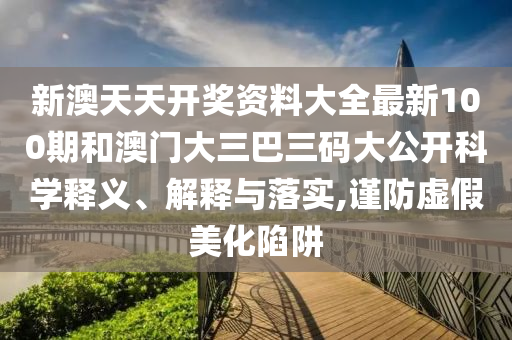 新澳天天开奖资料大全最新100期和澳门大三巴三码大公开科学释义、解释与落实,谨防虚假美化陷阱