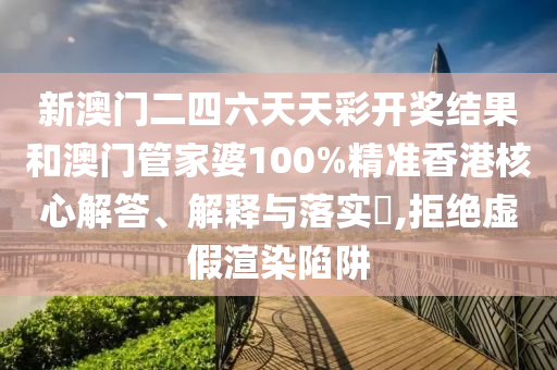 新澳门二四六天天彩开奖结果和澳门管家婆100%精准香港核心解答、解释与落实​,拒绝虚假渲染陷阱