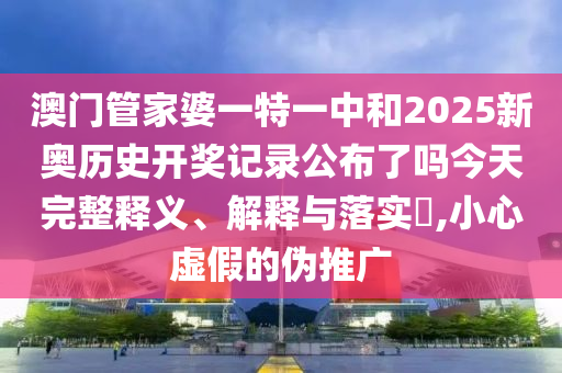 澳门管家婆一特一中和2025新奥历史开奖记录公布了吗今天完整释义、解释与落实​,小心虚假的伪推广