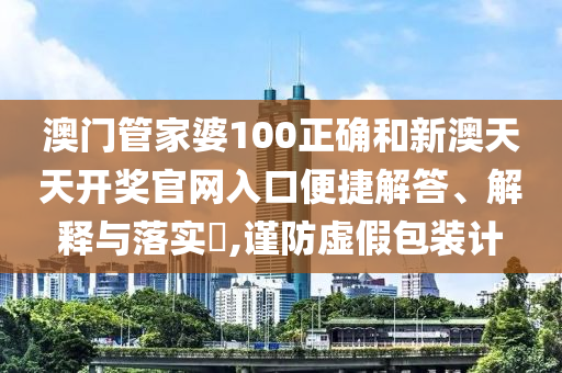 澳门管家婆100正确和新澳天天开奖官网入口便捷解答、解释与落实​,谨防虚假包装计