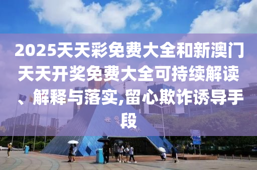 2025天天彩免费大全和新澳门天天开奖免费大全可持续解读、解释与落实,留心欺诈诱导手段