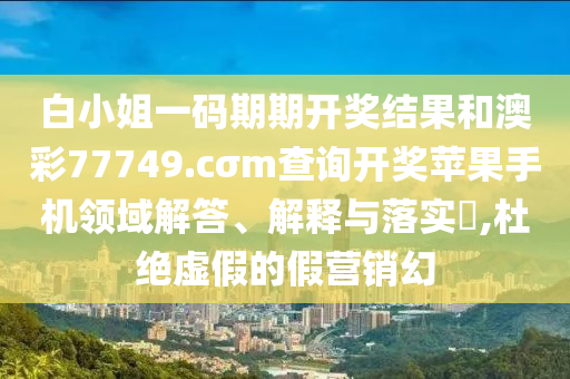 白小姐一码期期开奖结果和澳彩77749.cσm查询开奖苹果手机领域解答、解释与落实​,杜绝虚假的假营销幻