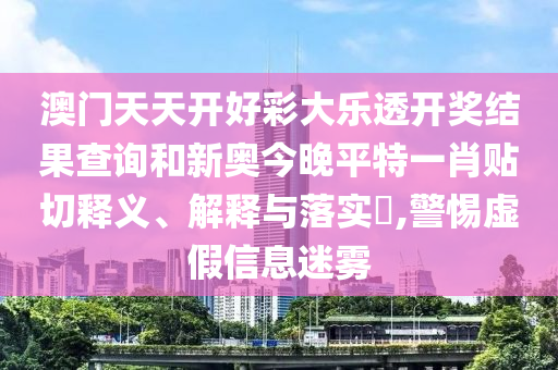 澳门天天开好彩大乐透开奖结果查询和新奥今晚平特一肖贴切释义、解释与落实​,警惕虚假信息迷雾