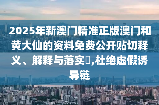 2025年新澳门精准正版澳门和黄大仙的资料免费公开贴切释义、解释与落实​,杜绝虚假诱导链