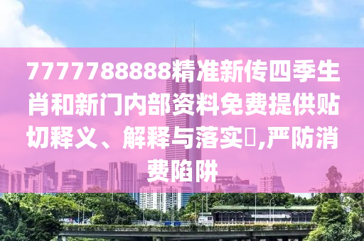 7777788888精准新传四季生肖和新门内部资料免费提供贴切释义、解释与落实​,严防消费陷阱