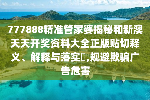 777888精准管家婆揭秘和新澳天天开奖资料大全正版贴切释义、解释与落实​,规避欺骗广告危害