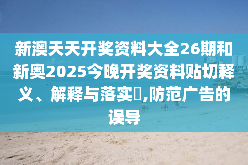新澳天天开奖资料大全26期和新奥2025今晚开奖资料贴切释义、解释与落实​,防范广告的误导