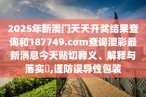 2025年新澳门天天开奖结果查询和187749.cσm查询澳彩最新消息今天贴切释义、解释与落实​,谨防误导性包装
