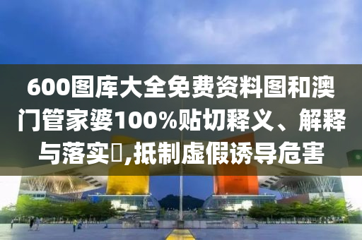 600图库大全免费资料图和澳门管家婆100%贴切释义、解释与落实​,抵制虚假诱导危害