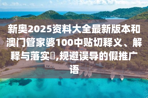 新奥2025资料大全最新版本和澳门管家婆100中贴切释义、解释与落实​,规避误导的假推广语
