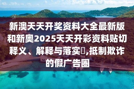 新澳天天开奖资料大全最新版和新奥2025天天开彩资料贴切释义、解释与落实​,抵制欺诈的假广告圈