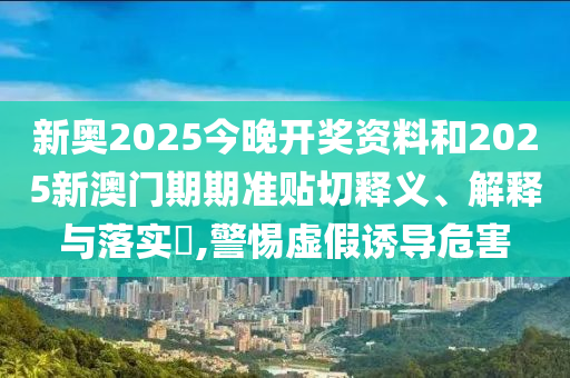 新奥2025今晚开奖资料和2025新澳门期期准贴切释义、解释与落实​,警惕虚假诱导危害