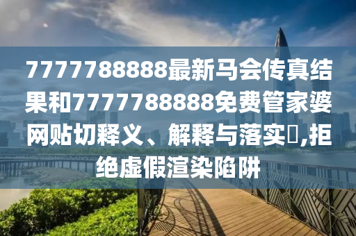 7777788888最新马会传真结果和7777788888免费管家婆网贴切释义、解释与落实​,拒绝虚假渲染陷阱