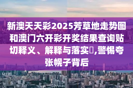 新澳天天彩2025芳草地走势图和澳门六开彩开奖结果查询贴切释义、解释与落实​,警惕夸张幌子背后