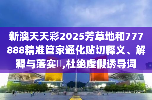 新澳天天彩2025芳草地和777888精准管家通化贴切释义、解释与落实​,杜绝虚假诱导词