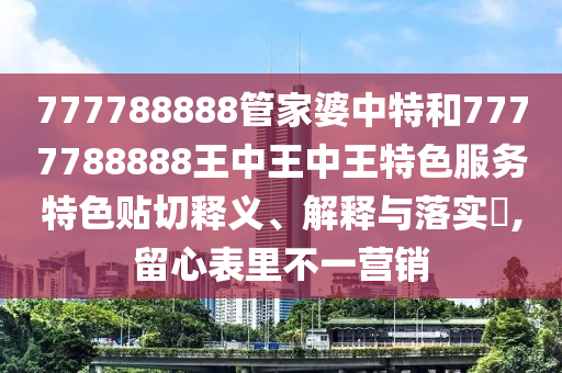 777788888管家婆中特和7777788888王中王中王特色服务特色贴切释义、解释与落实​,留心表里不一营销