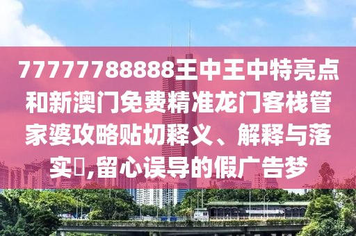 77777788888王中王中特亮点和新澳门免费精准龙门客栈管家婆攻略贴切释义、解释与落实​,留心误导的假广告梦