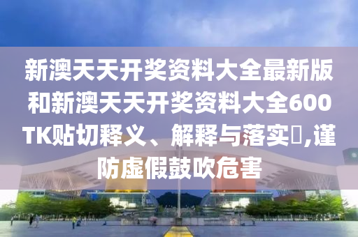 新澳天天开奖资料大全最新版和新澳天天开奖资料大全600TK贴切释义、解释与落实​,谨防虚假鼓吹危害