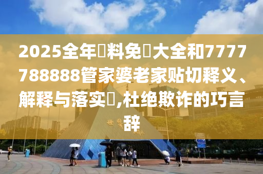 2025全年資料免費大全和7777788888管家婆老家贴切释义、解释与落实​,杜绝欺诈的巧言辞