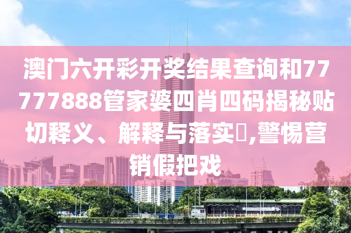 澳门六开彩开奖结果查询和77777888管家婆四肖四码揭秘贴切释义、解释与落实​,警惕营销假把戏
