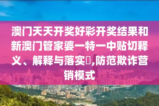 澳门天天开奖好彩开奖结果和新澳门管家婆一特一中贴切释义、解释与落实​,防范欺诈营销模式